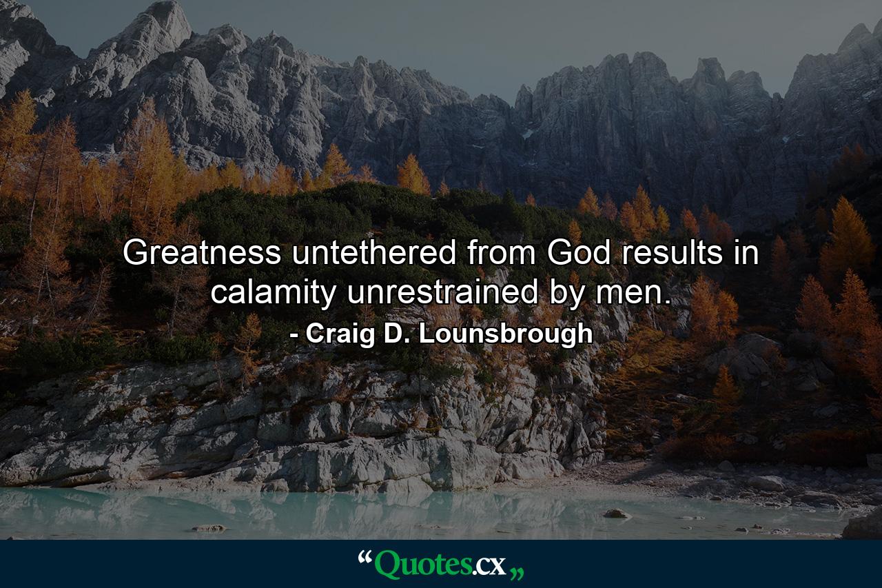 Greatness untethered from God results in calamity unrestrained by men. - Quote by Craig D. Lounsbrough