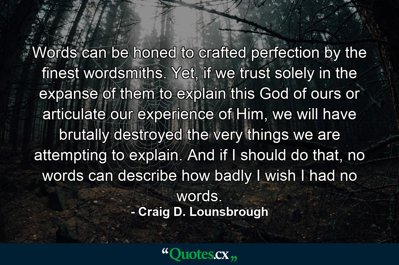 Words can be honed to crafted perfection by the finest wordsmiths. Yet, if we trust solely in the expanse of them to explain this God of ours or articulate our experience of Him, we will have brutally destroyed the very things we are attempting to explain. And if I should do that, no words can describe how badly I wish I had no words. - Quote by Craig D. Lounsbrough