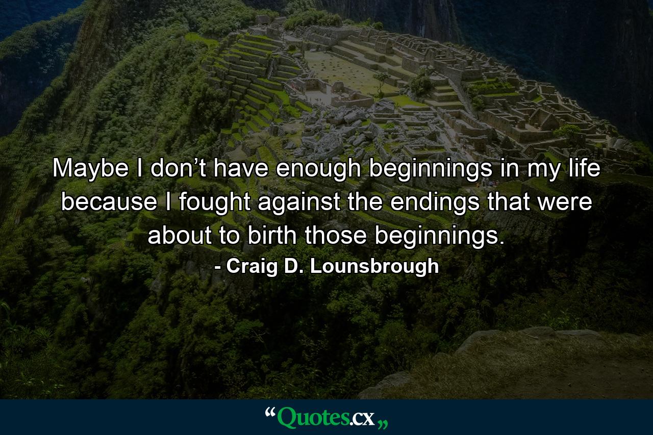 Maybe I don’t have enough beginnings in my life because I fought against the endings that were about to birth those beginnings. - Quote by Craig D. Lounsbrough