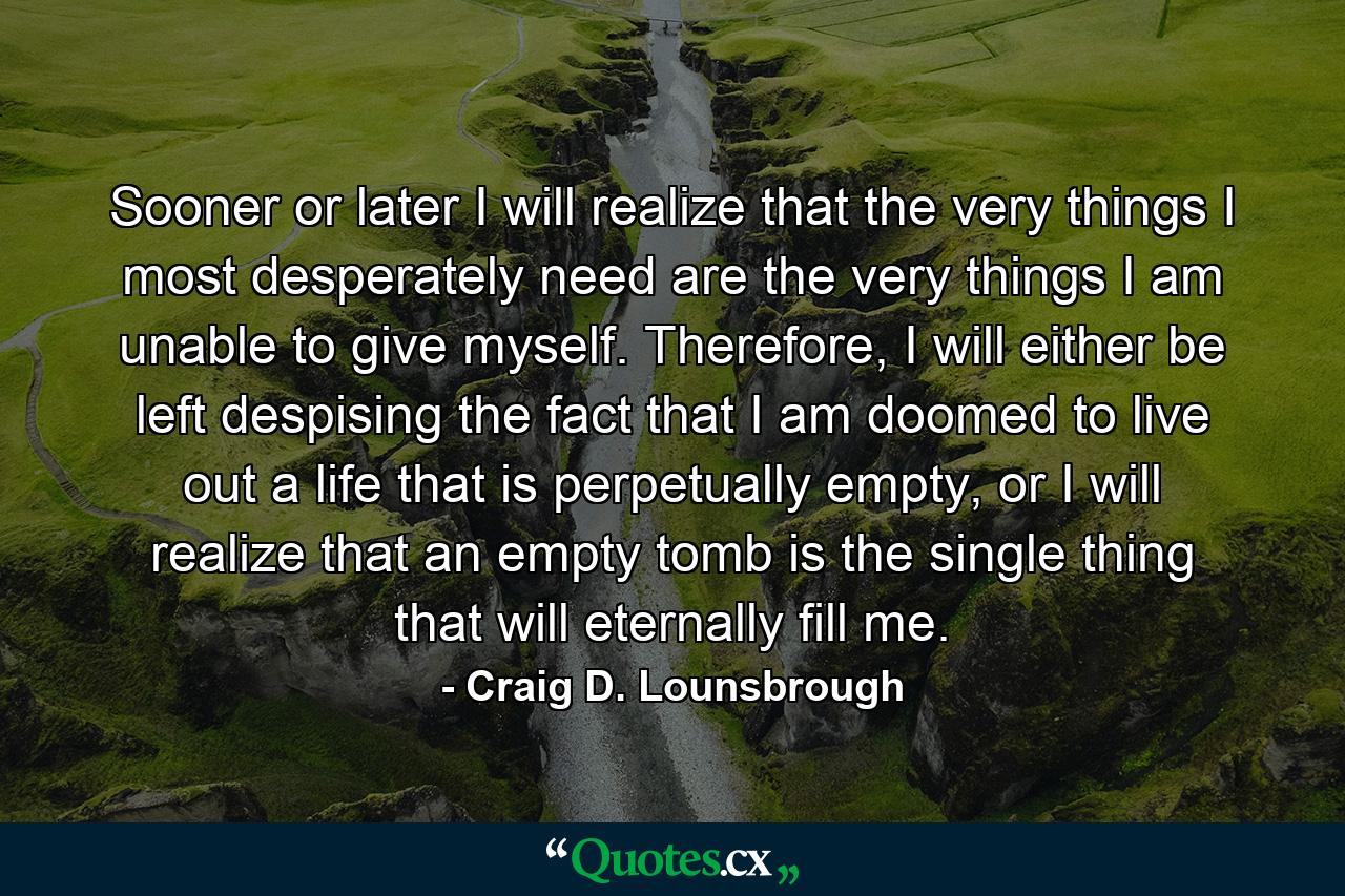 Sooner or later I will realize that the very things I most desperately need are the very things I am unable to give myself. Therefore, I will either be left despising the fact that I am doomed to live out a life that is perpetually empty, or I will realize that an empty tomb is the single thing that will eternally fill me. - Quote by Craig D. Lounsbrough