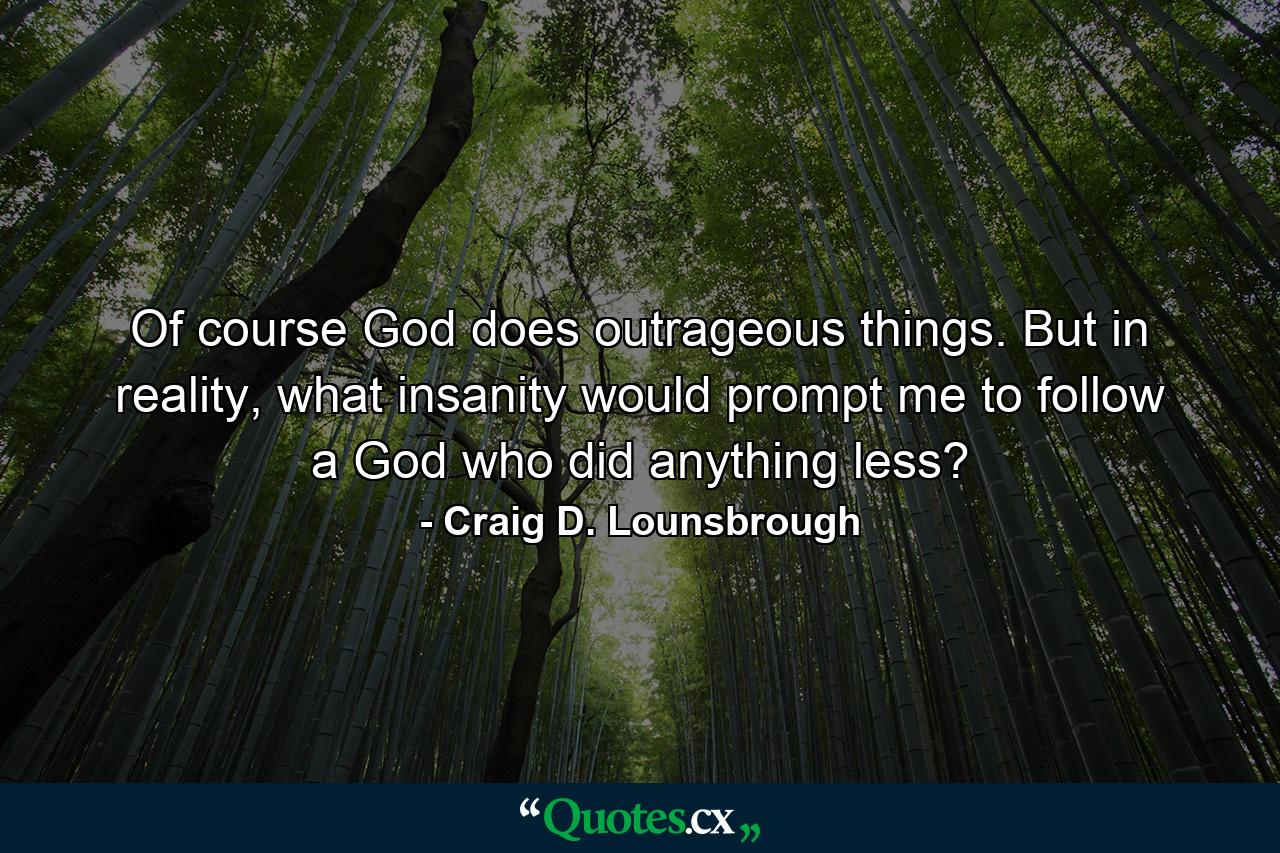 Of course God does outrageous things. But in reality, what insanity would prompt me to follow a God who did anything less? - Quote by Craig D. Lounsbrough