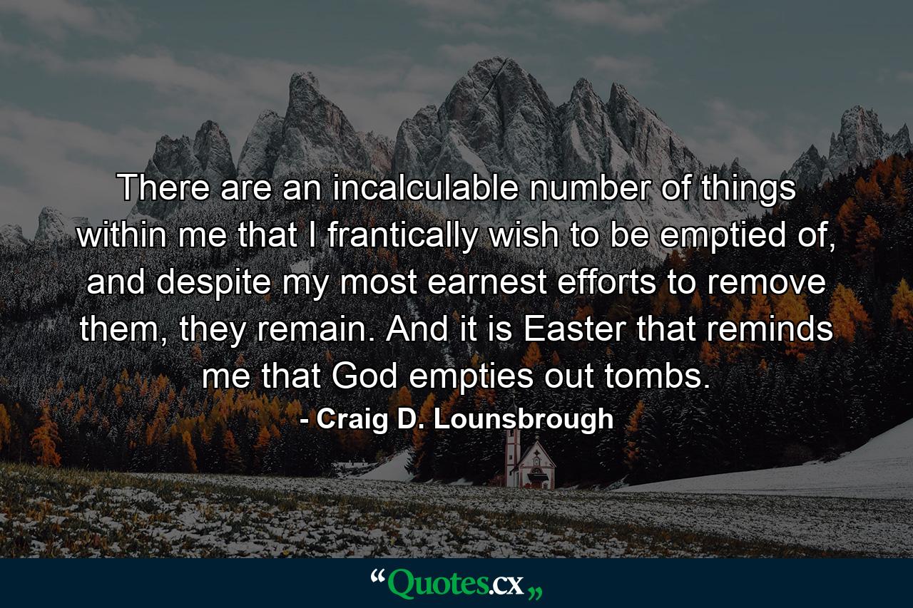 There are an incalculable number of things within me that I frantically wish to be emptied of, and despite my most earnest efforts to remove them, they remain. And it is Easter that reminds me that God empties out tombs. - Quote by Craig D. Lounsbrough