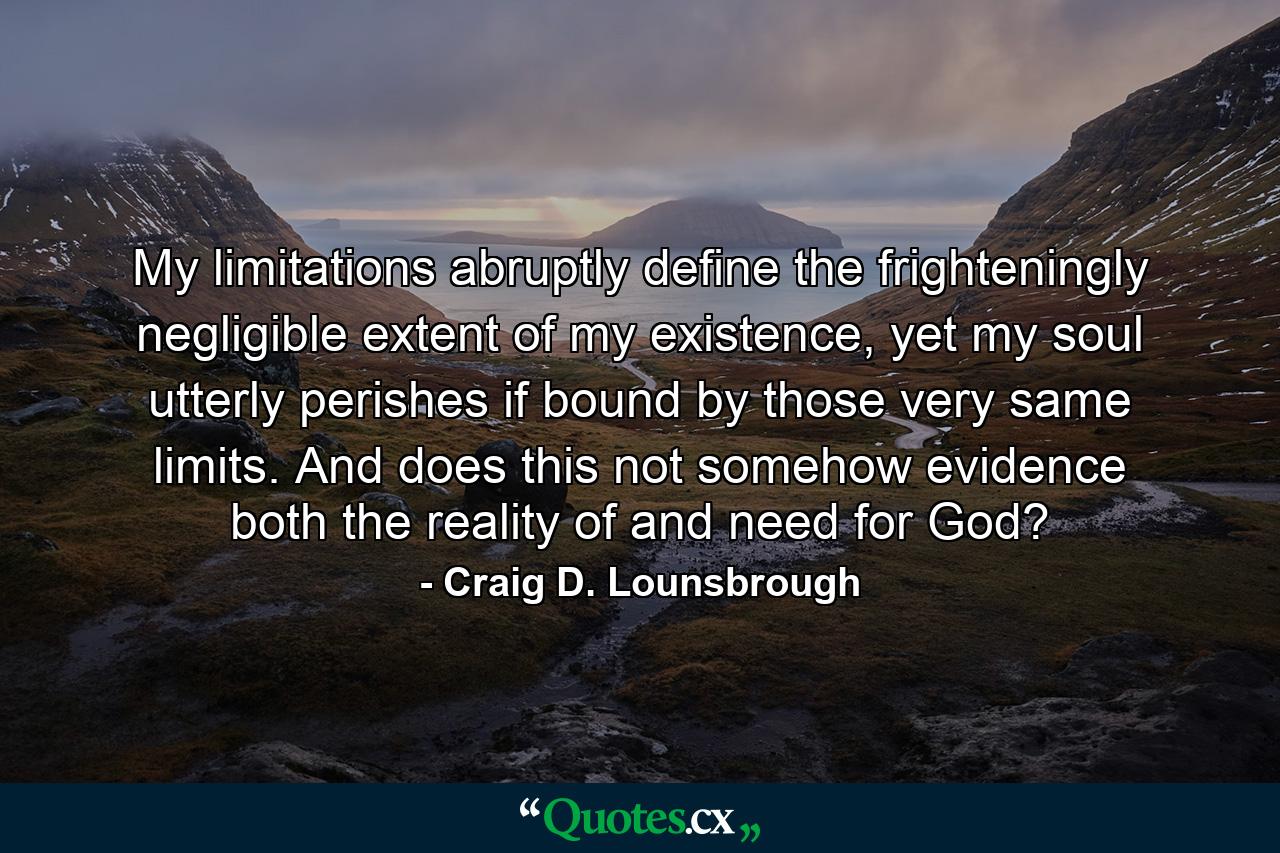 My limitations abruptly define the frighteningly negligible extent of my existence, yet my soul utterly perishes if bound by those very same limits. And does this not somehow evidence both the reality of and need for God? - Quote by Craig D. Lounsbrough