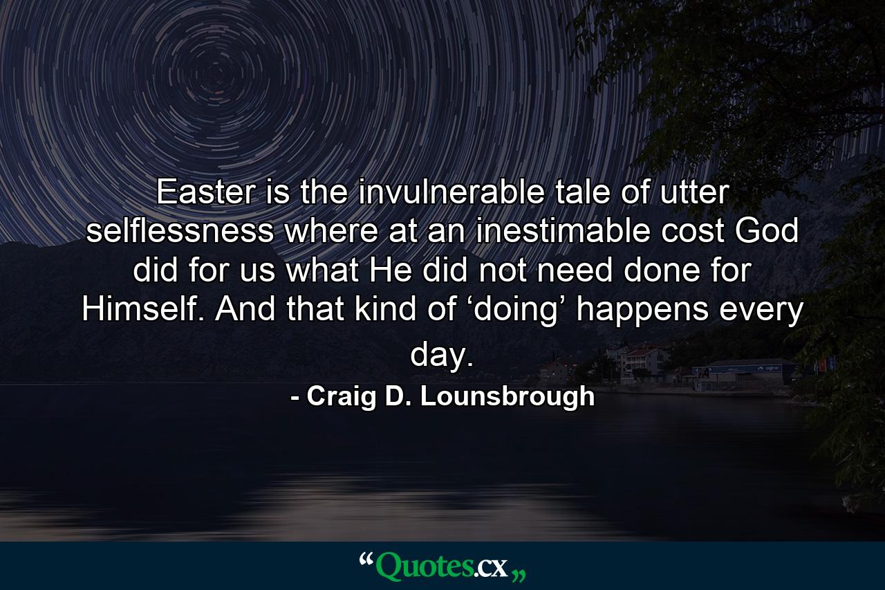 Easter is the invulnerable tale of utter selflessness where at an inestimable cost God did for us what He did not need done for Himself. And that kind of ‘doing’ happens every day. - Quote by Craig D. Lounsbrough