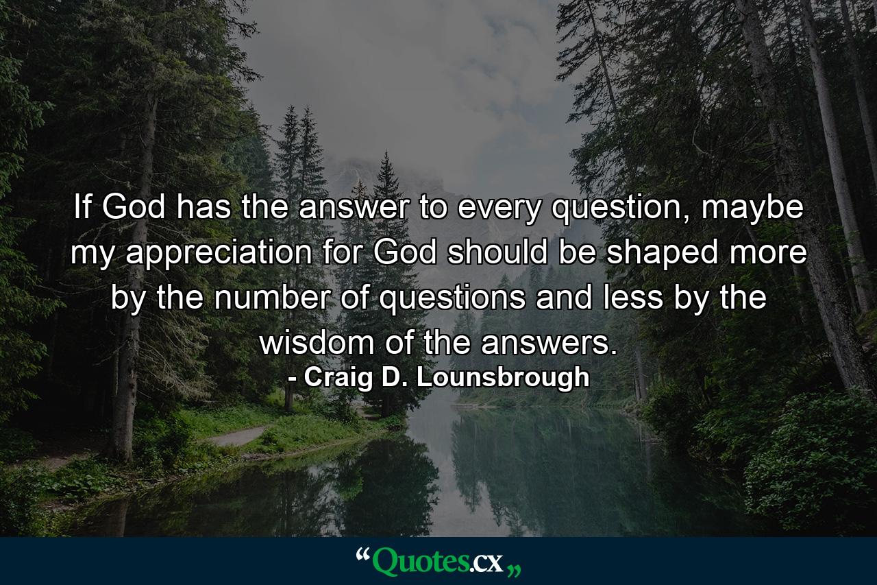 If God has the answer to every question, maybe my appreciation for God should be shaped more by the number of questions and less by the wisdom of the answers. - Quote by Craig D. Lounsbrough