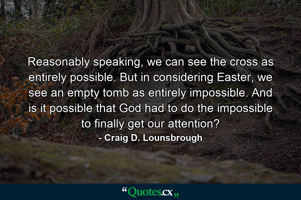 Reasonably speaking, we can see the cross as entirely possible. But in considering Easter, we see an empty tomb as entirely impossible. And is it possible that God had to do the impossible to finally get our attention? - Quote by Craig D. Lounsbrough