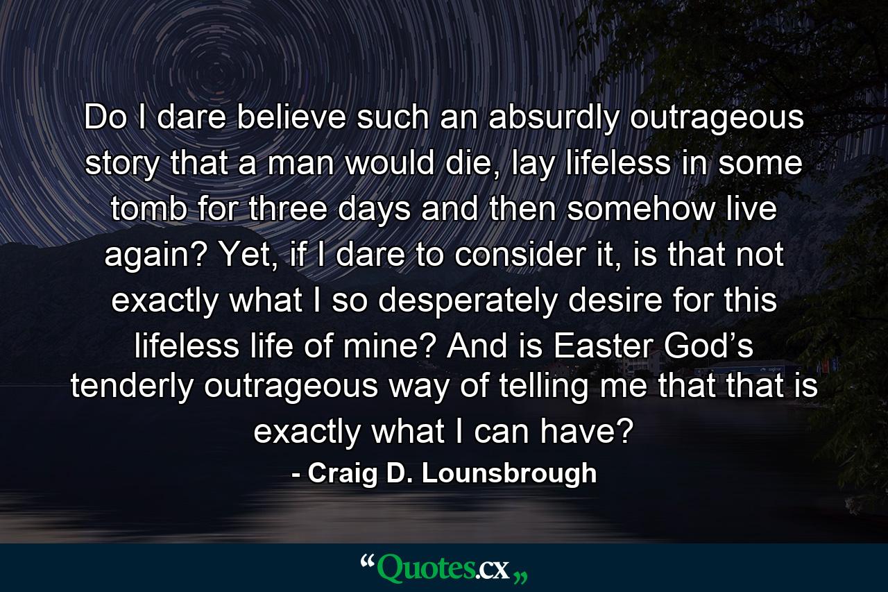 Do I dare believe such an absurdly outrageous story that a man would die, lay lifeless in some tomb for three days and then somehow live again? Yet, if I dare to consider it, is that not exactly what I so desperately desire for this lifeless life of mine? And is Easter God’s tenderly outrageous way of telling me that that is exactly what I can have? - Quote by Craig D. Lounsbrough