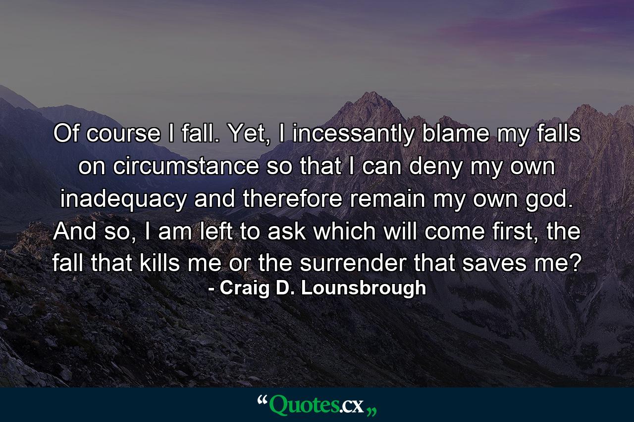 Of course I fall. Yet, I incessantly blame my falls on circumstance so that I can deny my own inadequacy and therefore remain my own god. And so, I am left to ask which will come first, the fall that kills me or the surrender that saves me? - Quote by Craig D. Lounsbrough