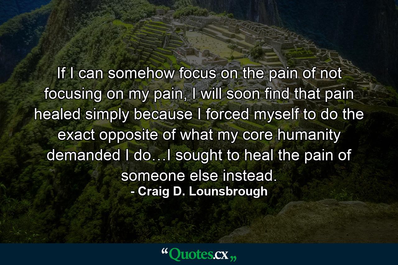 If I can somehow focus on the pain of not focusing on my pain, I will soon find that pain healed simply because I forced myself to do the exact opposite of what my core humanity demanded I do…I sought to heal the pain of someone else instead. - Quote by Craig D. Lounsbrough