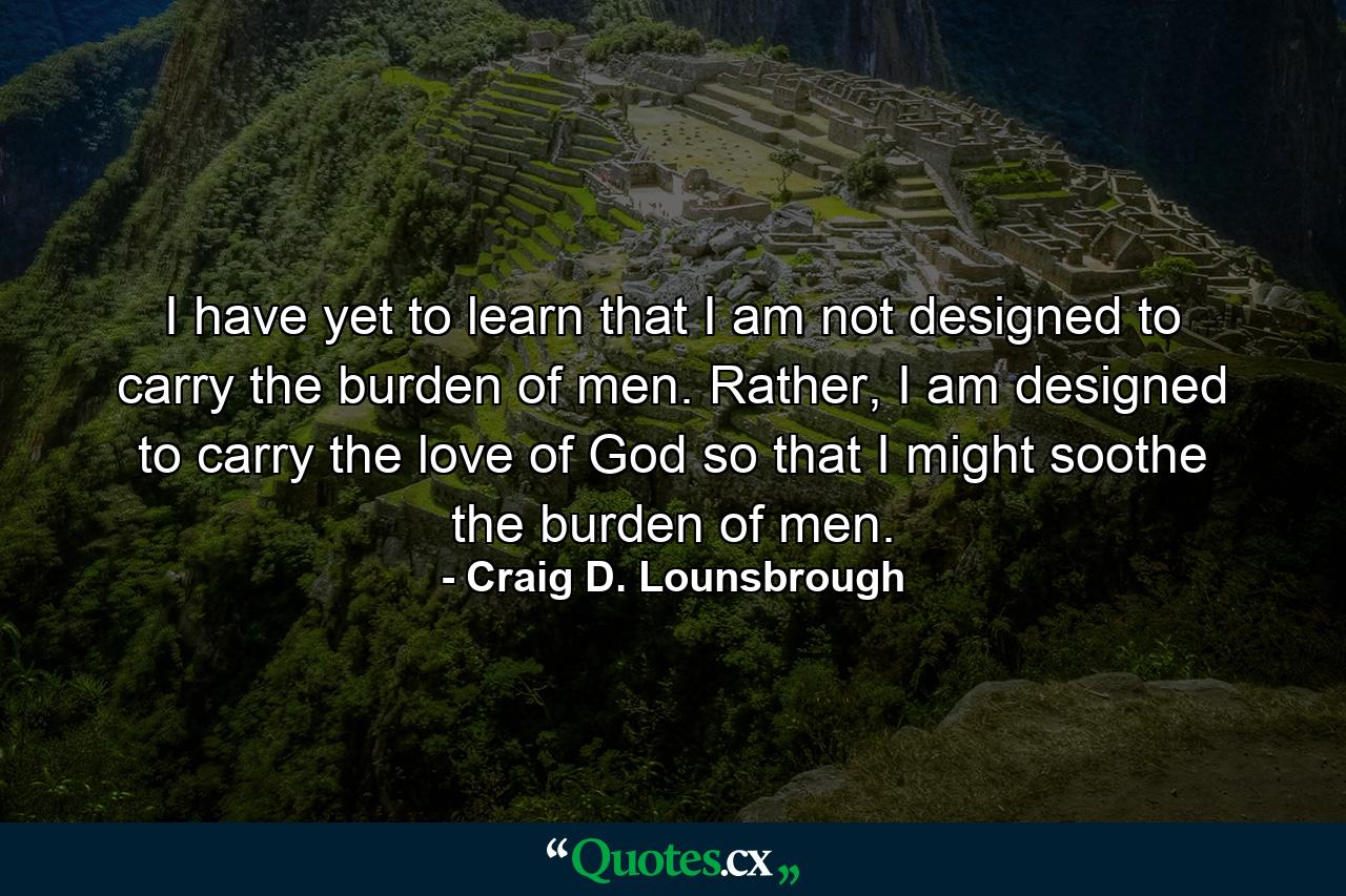 I have yet to learn that I am not designed to carry the burden of men. Rather, I am designed to carry the love of God so that I might soothe the burden of men. - Quote by Craig D. Lounsbrough