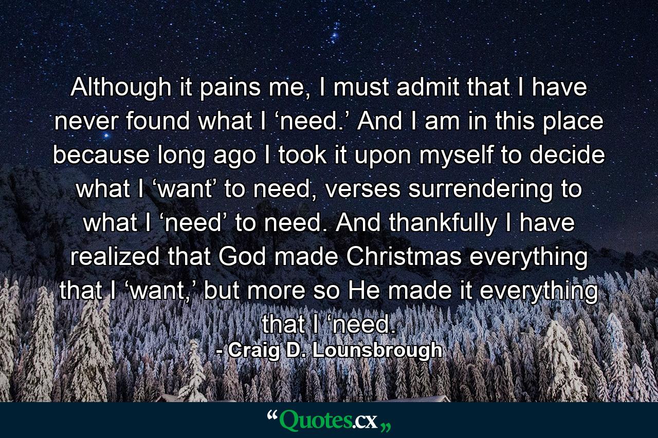 Although it pains me, I must admit that I have never found what I ‘need.’ And I am in this place because long ago I took it upon myself to decide what I ‘want’ to need, verses surrendering to what I ‘need’ to need. And thankfully I have realized that God made Christmas everything that I ‘want,’ but more so He made it everything that I ‘need. - Quote by Craig D. Lounsbrough