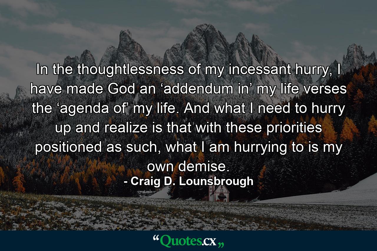 In the thoughtlessness of my incessant hurry, I have made God an ‘addendum in’ my life verses the ‘agenda of’ my life. And what I need to hurry up and realize is that with these priorities positioned as such, what I am hurrying to is my own demise. - Quote by Craig D. Lounsbrough