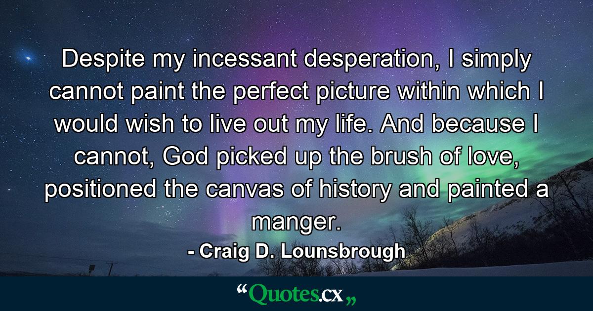 Despite my incessant desperation, I simply cannot paint the perfect picture within which I would wish to live out my life. And because I cannot, God picked up the brush of love, positioned the canvas of history and painted a manger. - Quote by Craig D. Lounsbrough