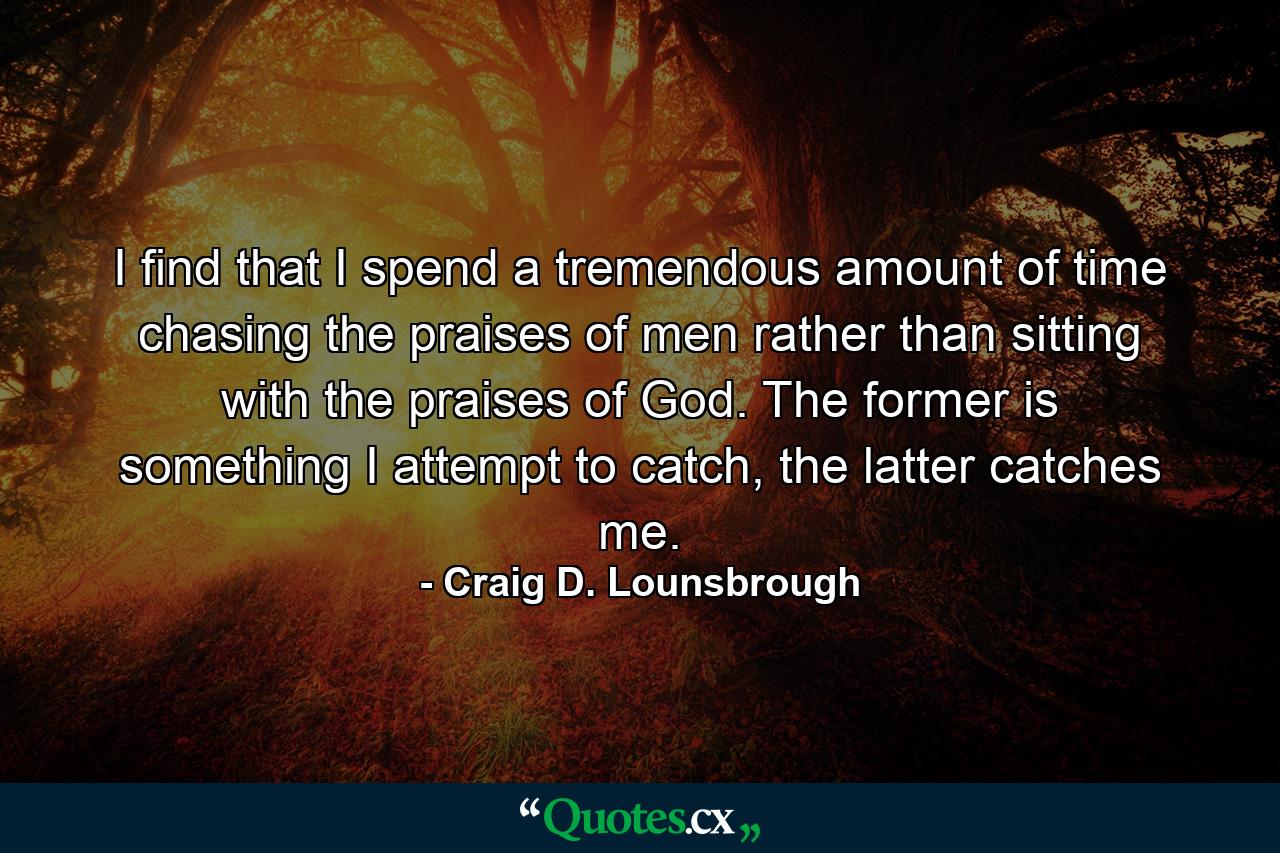 I find that I spend a tremendous amount of time chasing the praises of men rather than sitting with the praises of God. The former is something I attempt to catch, the latter catches me. - Quote by Craig D. Lounsbrough