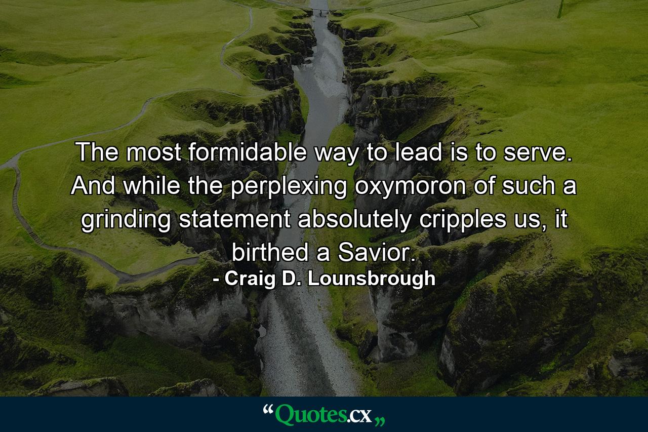 The most formidable way to lead is to serve. And while the perplexing oxymoron of such a grinding statement absolutely cripples us, it birthed a Savior. - Quote by Craig D. Lounsbrough