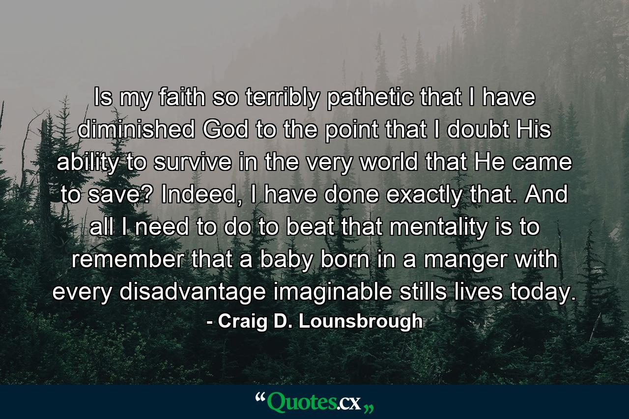 Is my faith so terribly pathetic that I have diminished God to the point that I doubt His ability to survive in the very world that He came to save? Indeed, I have done exactly that. And all I need to do to beat that mentality is to remember that a baby born in a manger with every disadvantage imaginable stills lives today. - Quote by Craig D. Lounsbrough