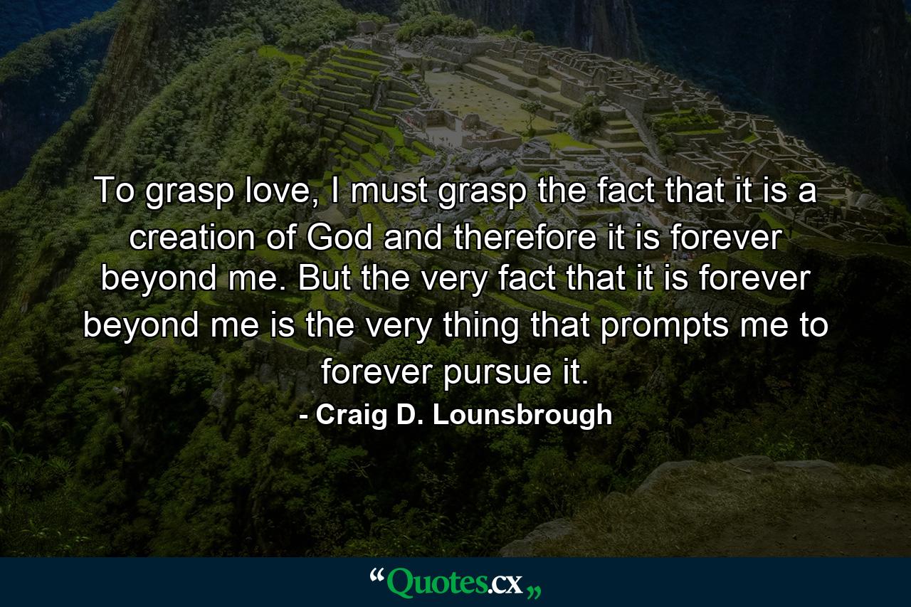 To grasp love, I must grasp the fact that it is a creation of God and therefore it is forever beyond me. But the very fact that it is forever beyond me is the very thing that prompts me to forever pursue it. - Quote by Craig D. Lounsbrough