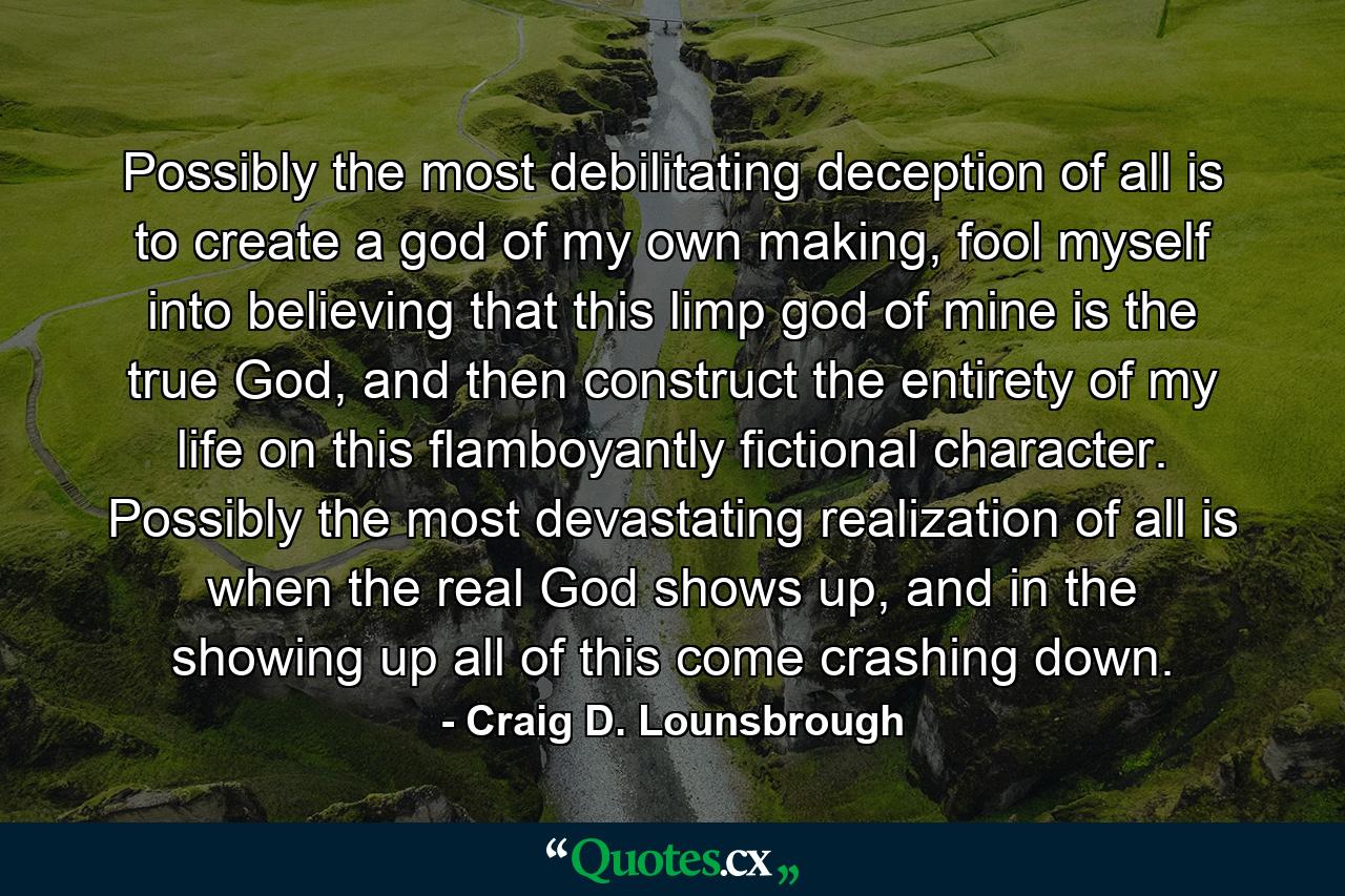 Possibly the most debilitating deception of all is to create a god of my own making, fool myself into believing that this limp god of mine is the true God, and then construct the entirety of my life on this flamboyantly fictional character. Possibly the most devastating realization of all is when the real God shows up, and in the showing up all of this come crashing down. - Quote by Craig D. Lounsbrough