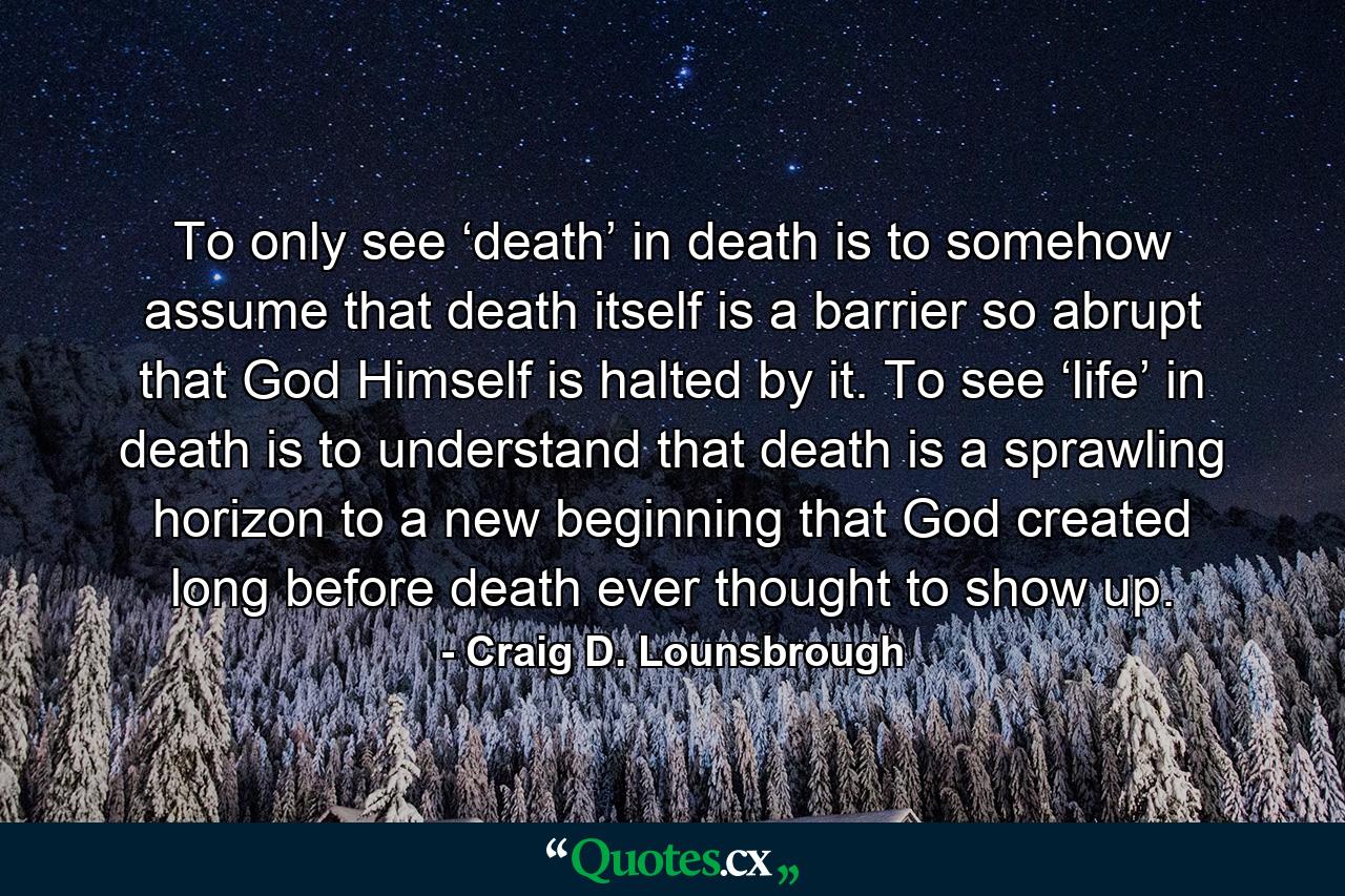 To only see ‘death’ in death is to somehow assume that death itself is a barrier so abrupt that God Himself is halted by it. To see ‘life’ in death is to understand that death is a sprawling horizon to a new beginning that God created long before death ever thought to show up. - Quote by Craig D. Lounsbrough