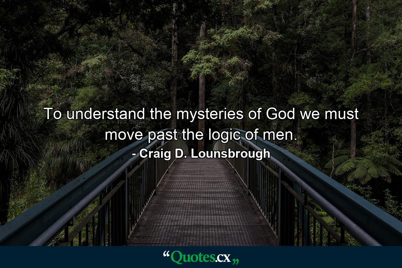 To understand the mysteries of God we must move past the logic of men. - Quote by Craig D. Lounsbrough