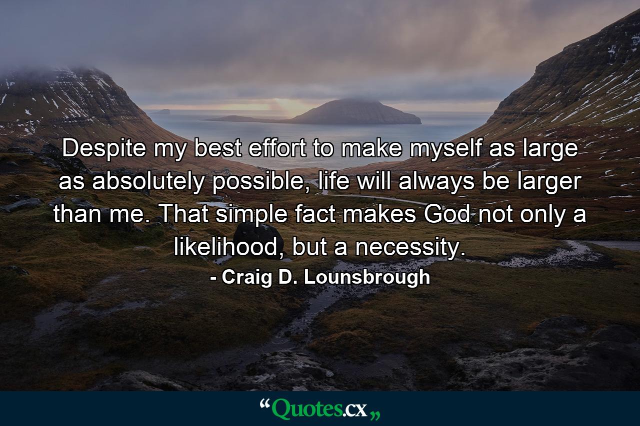 Despite my best effort to make myself as large as absolutely possible, life will always be larger than me. That simple fact makes God not only a likelihood, but a necessity. - Quote by Craig D. Lounsbrough