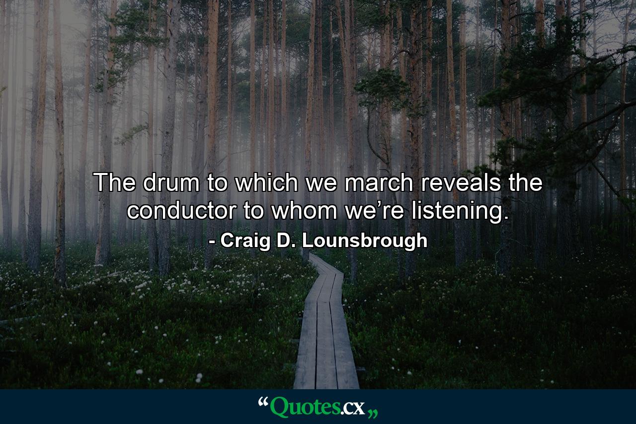 The drum to which we march reveals the conductor to whom we’re listening. - Quote by Craig D. Lounsbrough