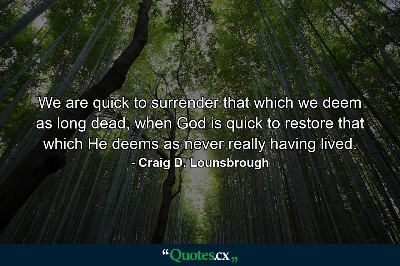 We are quick to surrender that which we deem as long dead, when God is quick to restore that which He deems as never really having lived. - Quote by Craig D. Lounsbrough