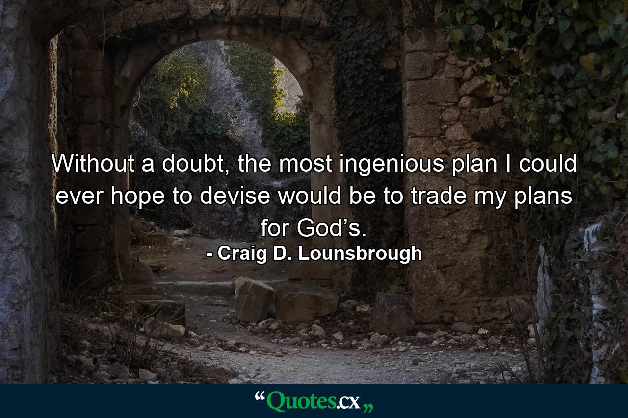 Without a doubt, the most ingenious plan I could ever hope to devise would be to trade my plans for God’s. - Quote by Craig D. Lounsbrough