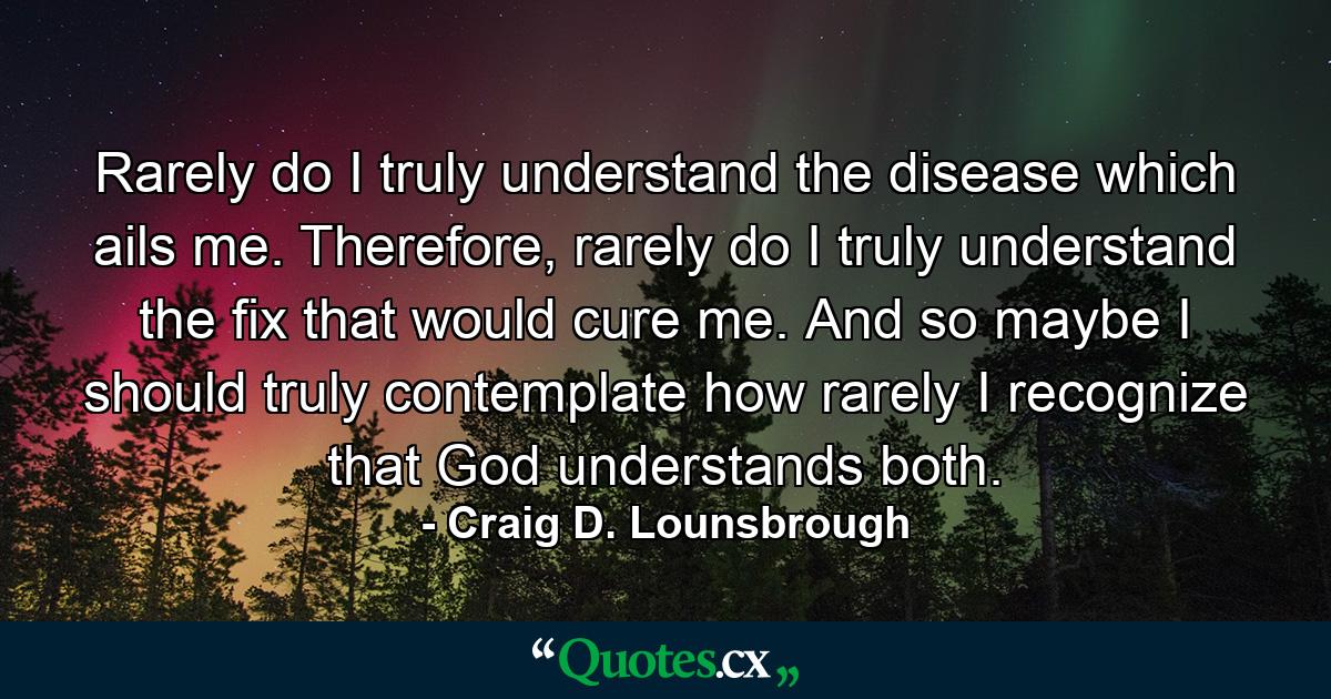 Rarely do I truly understand the disease which ails me. Therefore, rarely do I truly understand the fix that would cure me. And so maybe I should truly contemplate how rarely I recognize that God understands both. - Quote by Craig D. Lounsbrough