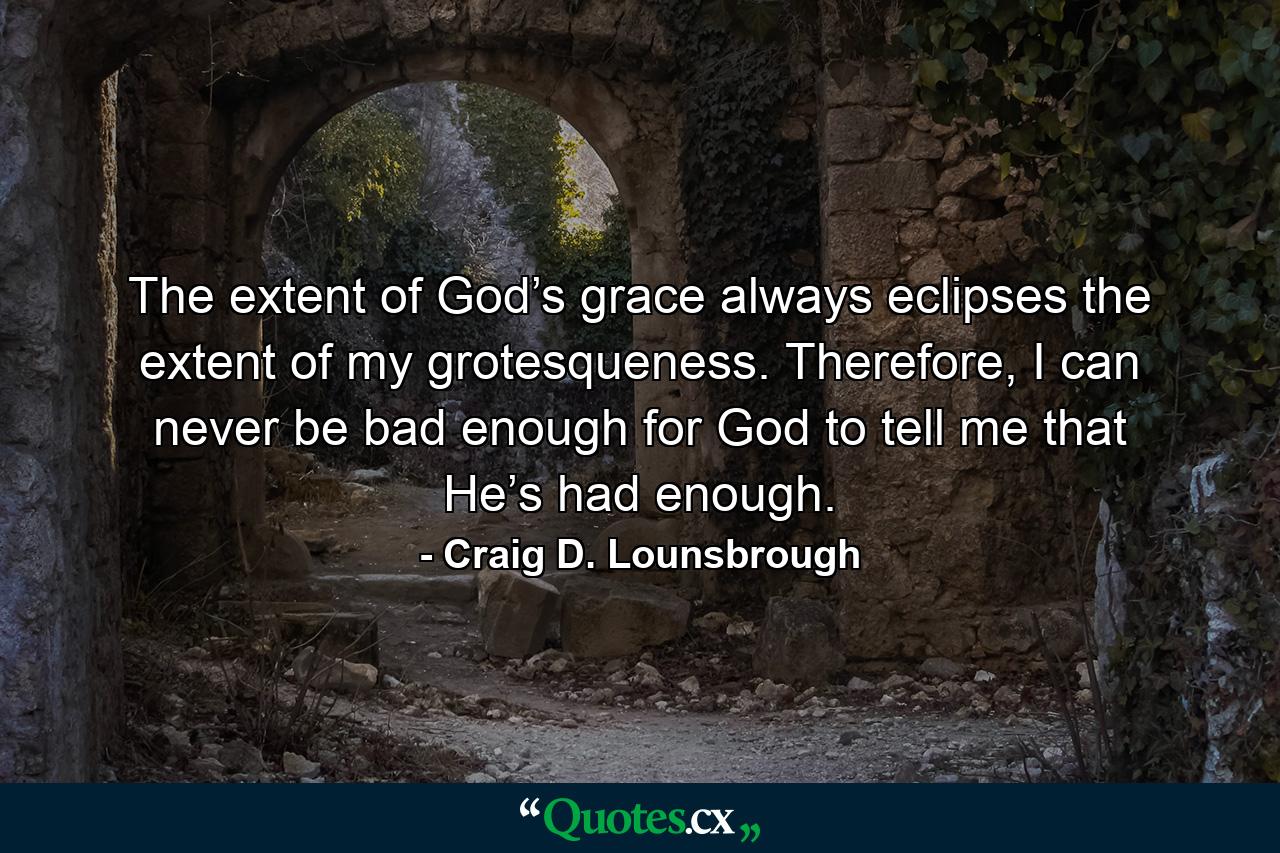 The extent of God’s grace always eclipses the extent of my grotesqueness. Therefore, I can never be bad enough for God to tell me that He’s had enough. - Quote by Craig D. Lounsbrough