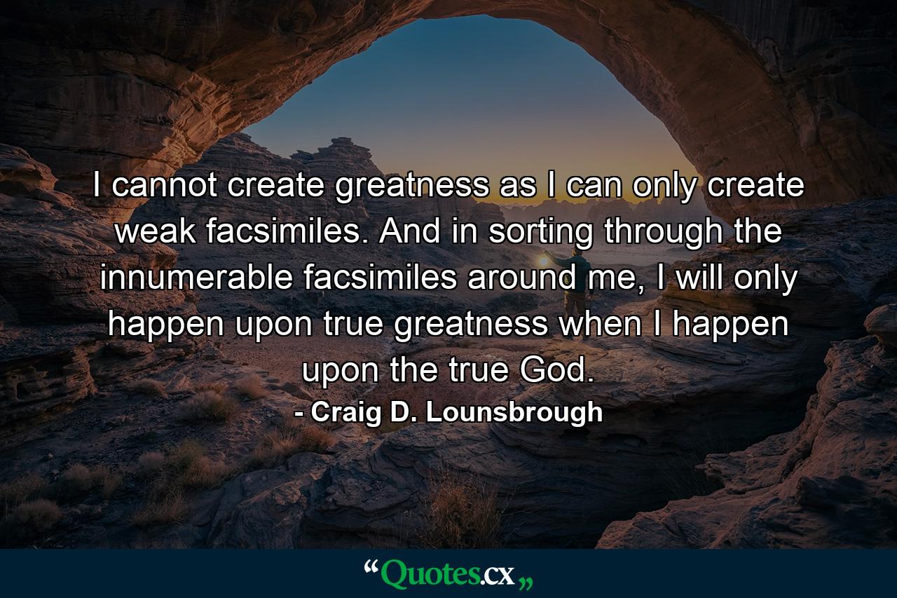 I cannot create greatness as I can only create weak facsimiles. And in sorting through the innumerable facsimiles around me, I will only happen upon true greatness when I happen upon the true God. - Quote by Craig D. Lounsbrough