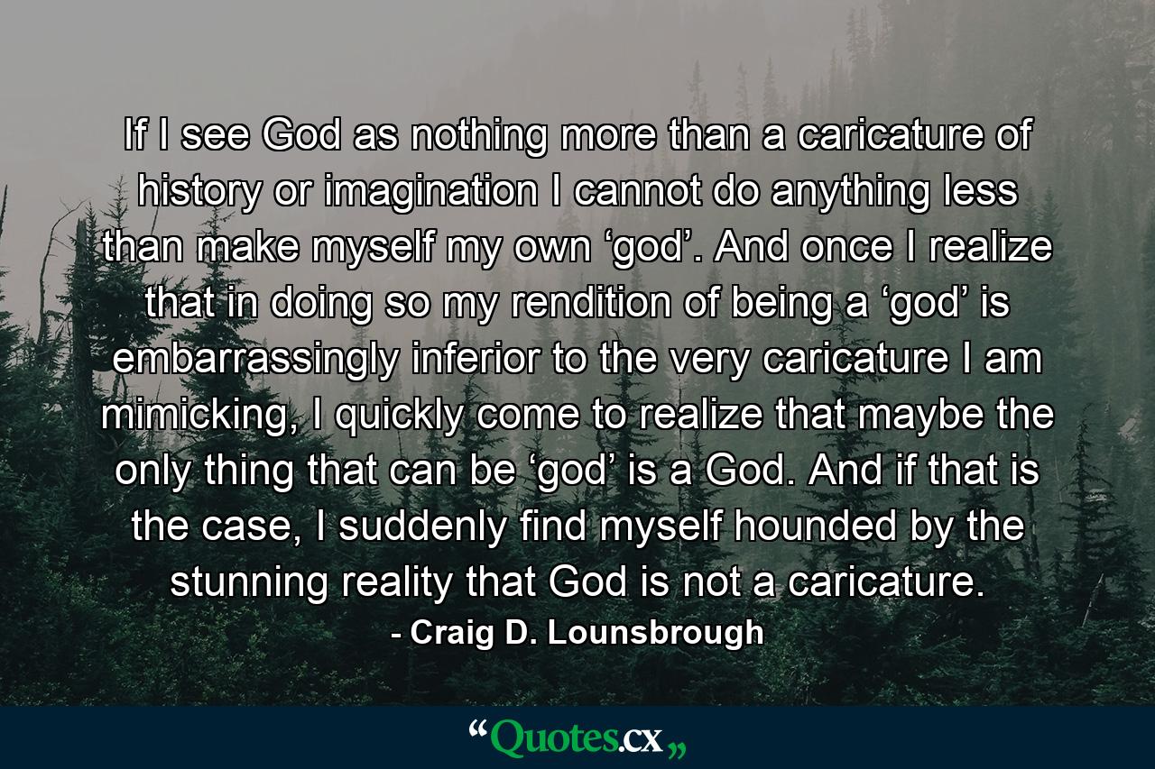 If I see God as nothing more than a caricature of history or imagination I cannot do anything less than make myself my own ‘god’. And once I realize that in doing so my rendition of being a ‘god’ is embarrassingly inferior to the very caricature I am mimicking, I quickly come to realize that maybe the only thing that can be ‘god’ is a God. And if that is the case, I suddenly find myself hounded by the stunning reality that God is not a caricature. - Quote by Craig D. Lounsbrough