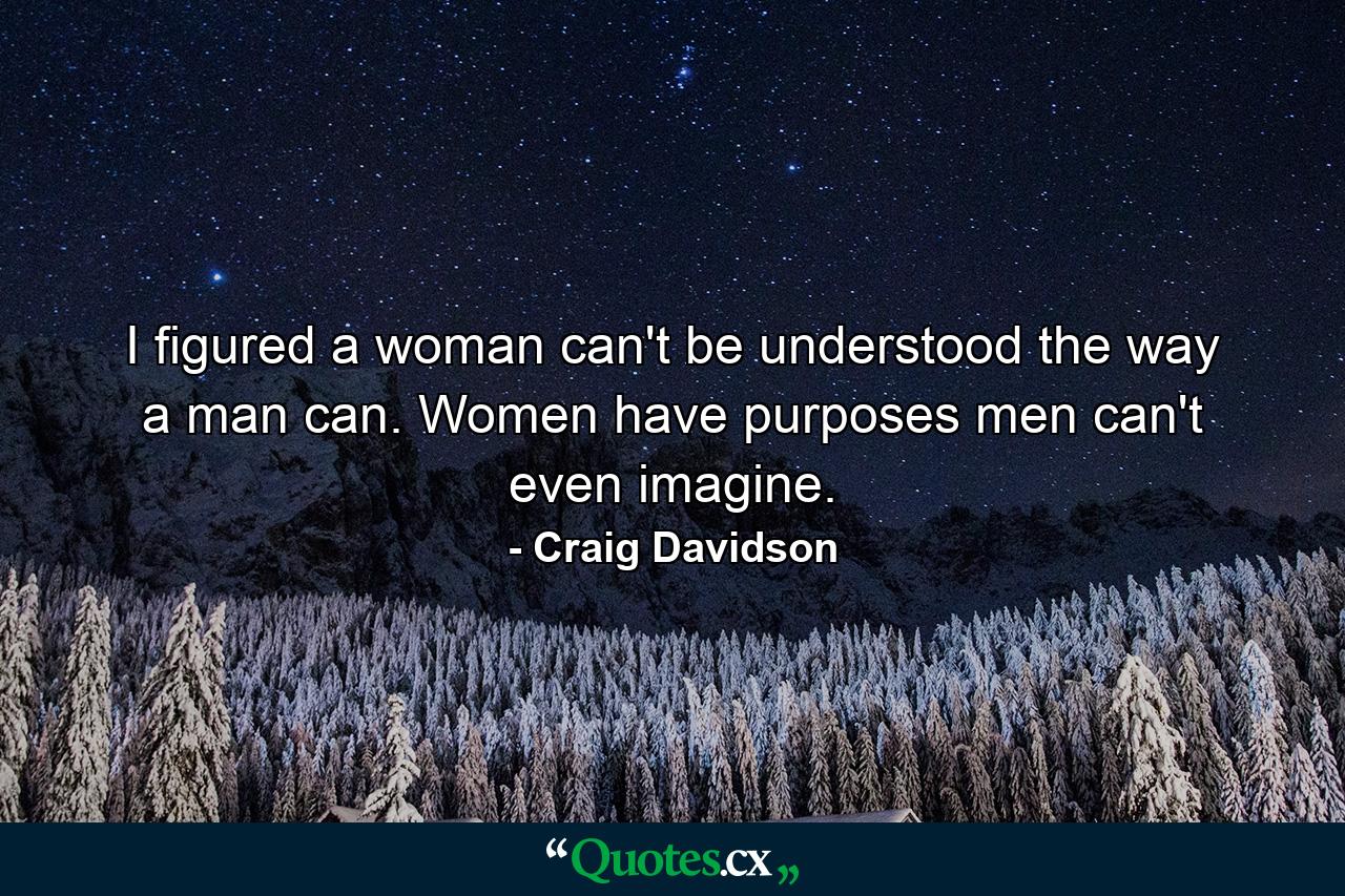 I figured a woman can't be understood the way a man can. Women have purposes men can't even imagine. - Quote by Craig Davidson