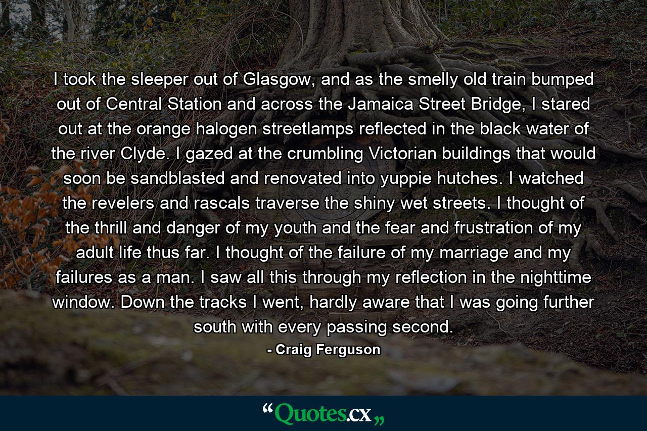 I took the sleeper out of Glasgow, and as the smelly old train bumped out of Central Station and across the Jamaica Street Bridge, I stared out at the orange halogen streetlamps reflected in the black water of the river Clyde. I gazed at the crumbling Victorian buildings that would soon be sandblasted and renovated into yuppie hutches. I watched the revelers and rascals traverse the shiny wet streets. I thought of the thrill and danger of my youth and the fear and frustration of my adult life thus far. I thought of the failure of my marriage and my failures as a man. I saw all this through my reflection in the nighttime window. Down the tracks I went, hardly aware that I was going further south with every passing second. - Quote by Craig Ferguson