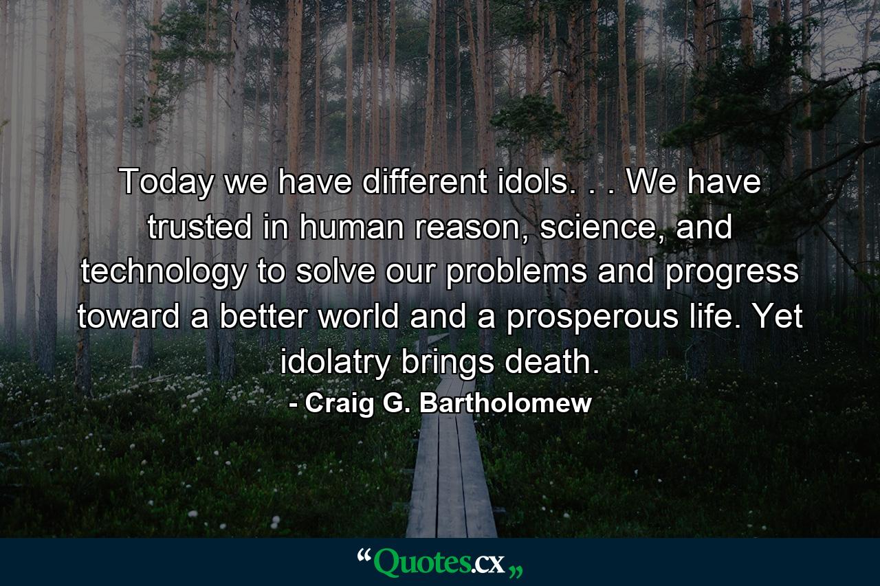 Today we have different idols. . . We have trusted in human reason, science, and technology to solve our problems and progress toward a better world and a prosperous life. Yet idolatry brings death. - Quote by Craig G. Bartholomew