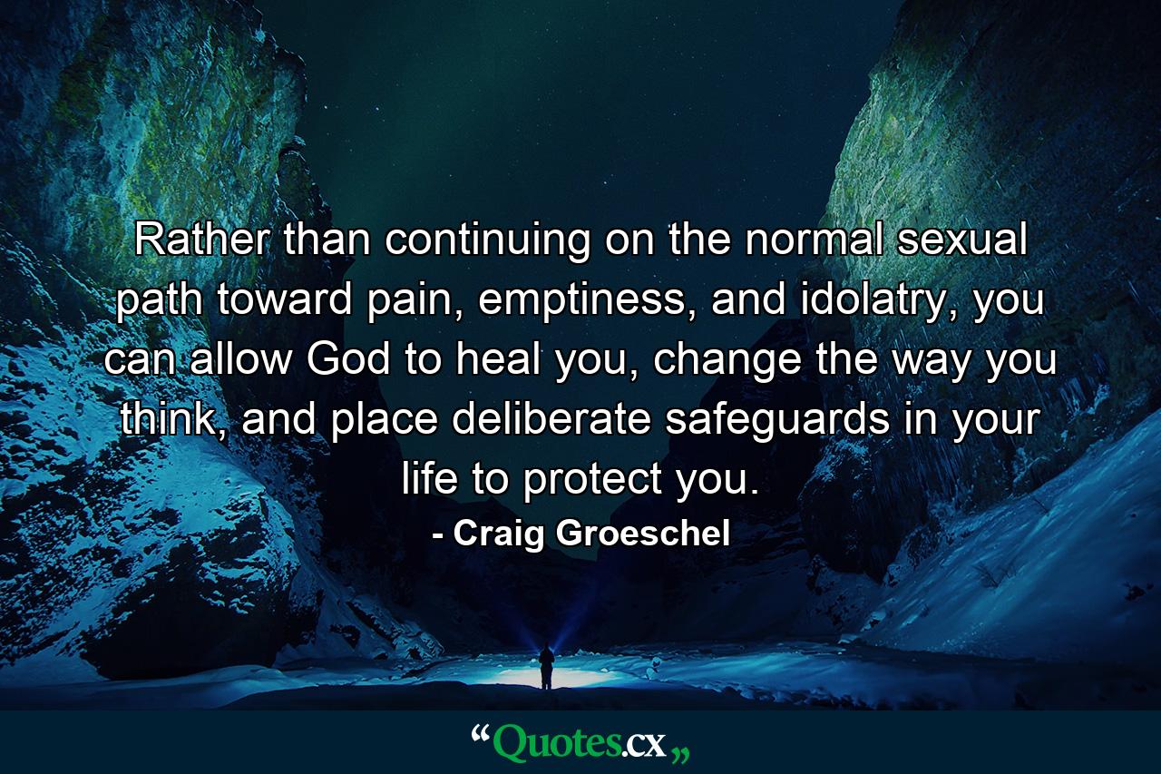 Rather than continuing on the normal sexual path toward pain, emptiness, and idolatry, you can allow God to heal you, change the way you think, and place deliberate safeguards in your life to protect you. - Quote by Craig Groeschel