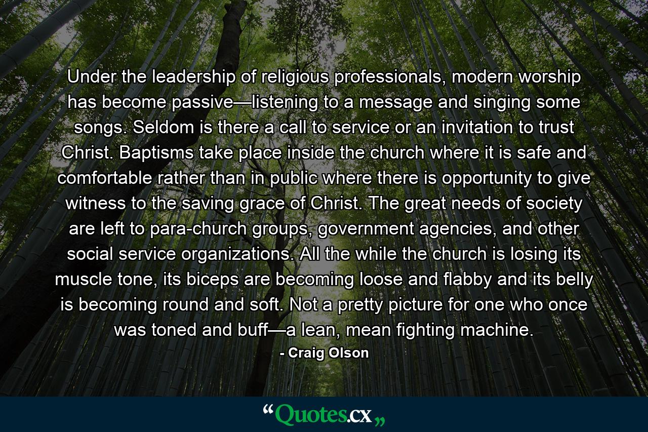 Under the leadership of religious professionals, modern worship has become passive—listening to a message and singing some songs. Seldom is there a call to service or an invitation to trust Christ. Baptisms take place inside the church where it is safe and comfortable rather than in public where there is opportunity to give witness to the saving grace of Christ. The great needs of society are left to para-church groups, government agencies, and other social service organizations. All the while the church is losing its muscle tone, its biceps are becoming loose and flabby and its belly is becoming round and soft. Not a pretty picture for one who once was toned and buff—a lean, mean fighting machine. - Quote by Craig Olson