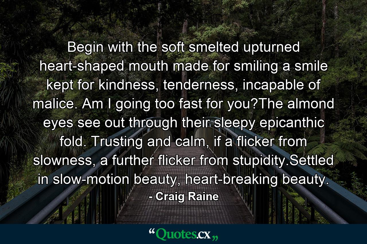 Begin with the soft smelted upturned heart-shaped mouth made for smiling a smile kept for kindness, tenderness, incapable of malice. Am I going too fast for you?The almond eyes see out through their sleepy epicanthic fold. Trusting and calm, if a flicker from slowness, a further flicker from stupidity.Settled in slow-motion beauty, heart-breaking beauty. - Quote by Craig Raine