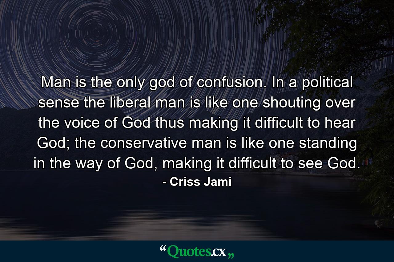 Man is the only god of confusion. In a political sense the liberal man is like one shouting over the voice of God thus making it difficult to hear God; the conservative man is like one standing in the way of God, making it difficult to see God. - Quote by Criss Jami