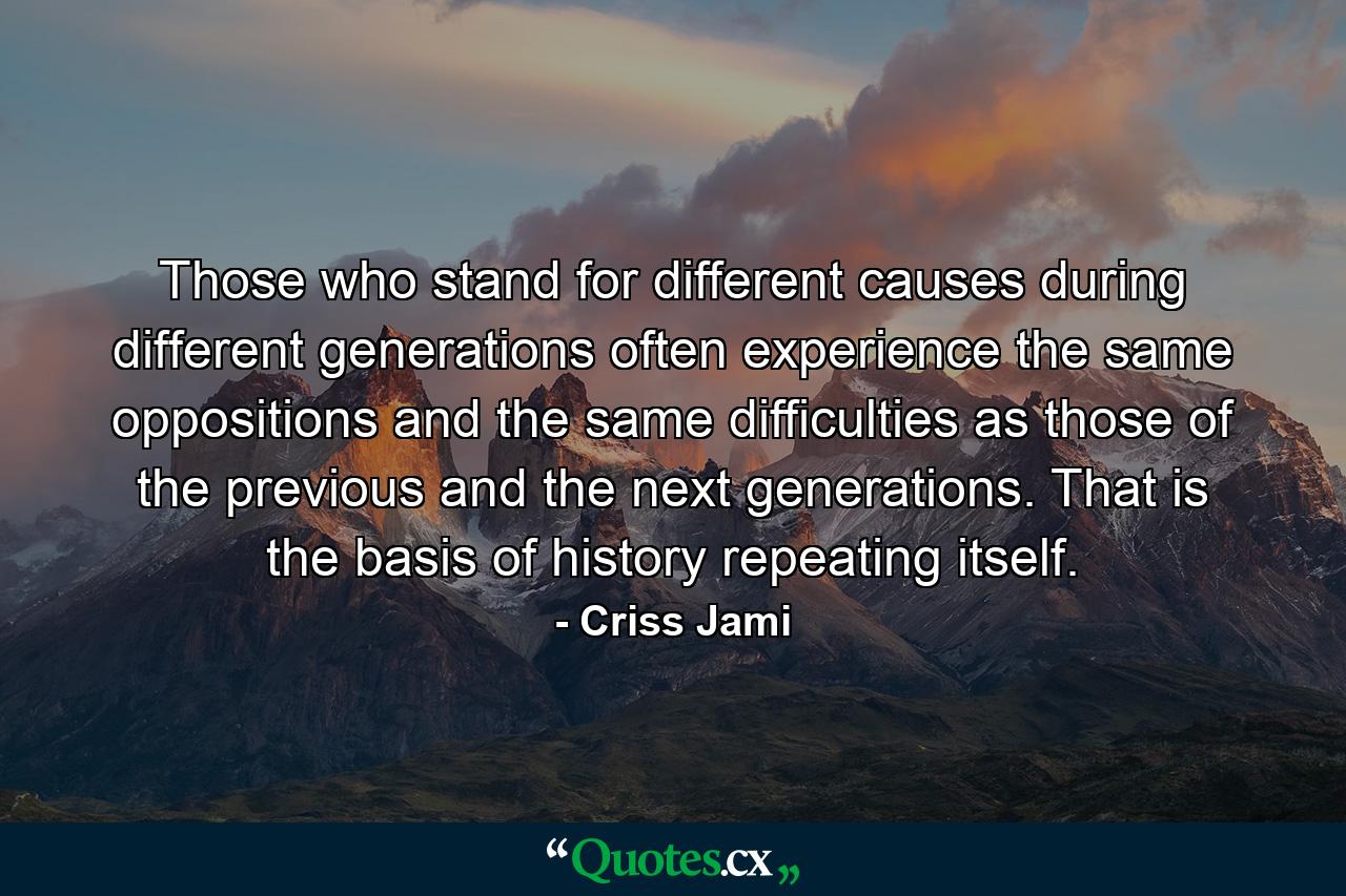 Those who stand for different causes during different generations often experience the same oppositions and the same difficulties as those of the previous and the next generations. That is the basis of history repeating itself. - Quote by Criss Jami