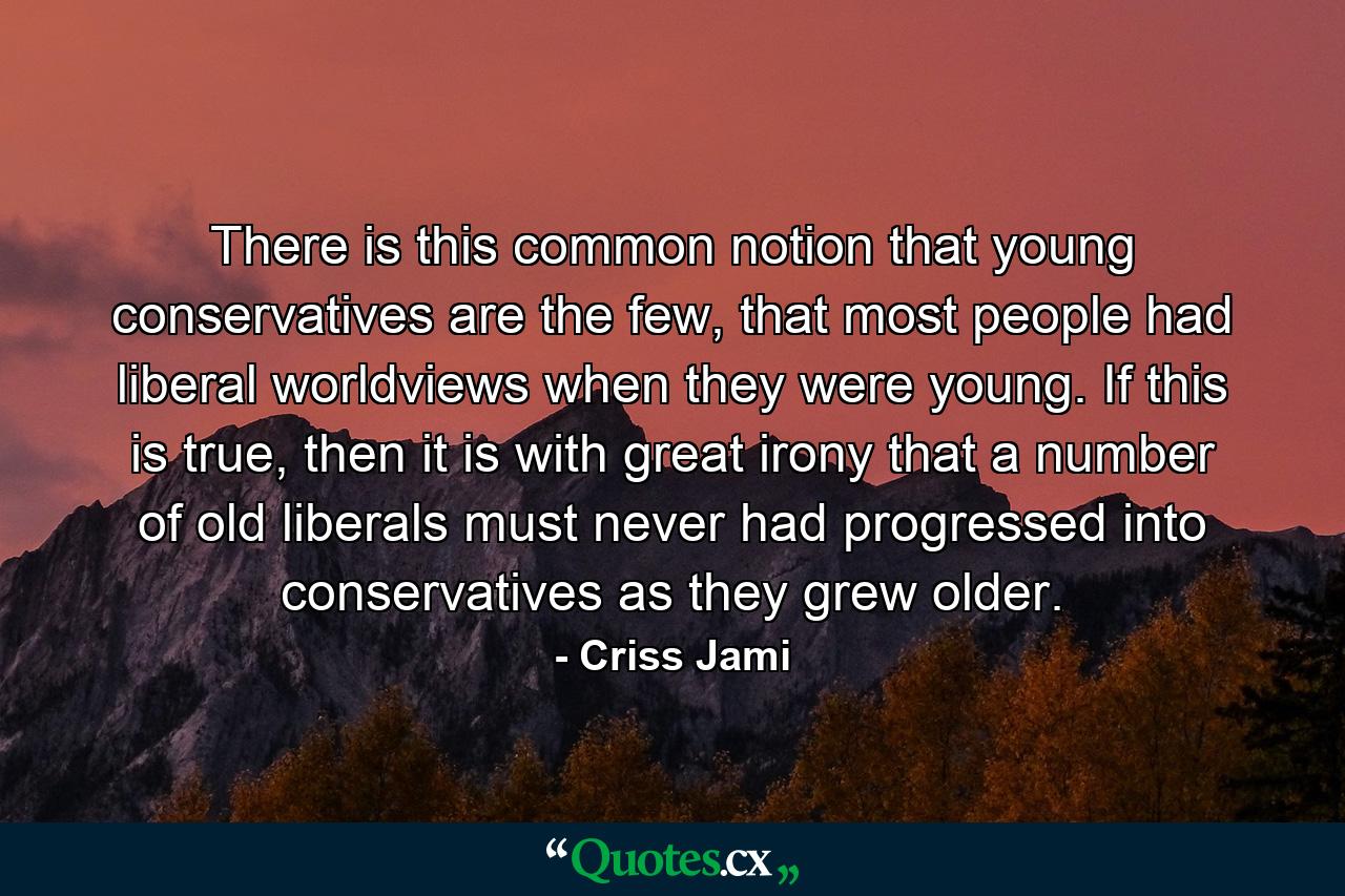 There is this common notion that young conservatives are the few, that most people had liberal worldviews when they were young. If this is true, then it is with great irony that a number of old liberals must never had progressed into conservatives as they grew older. - Quote by Criss Jami