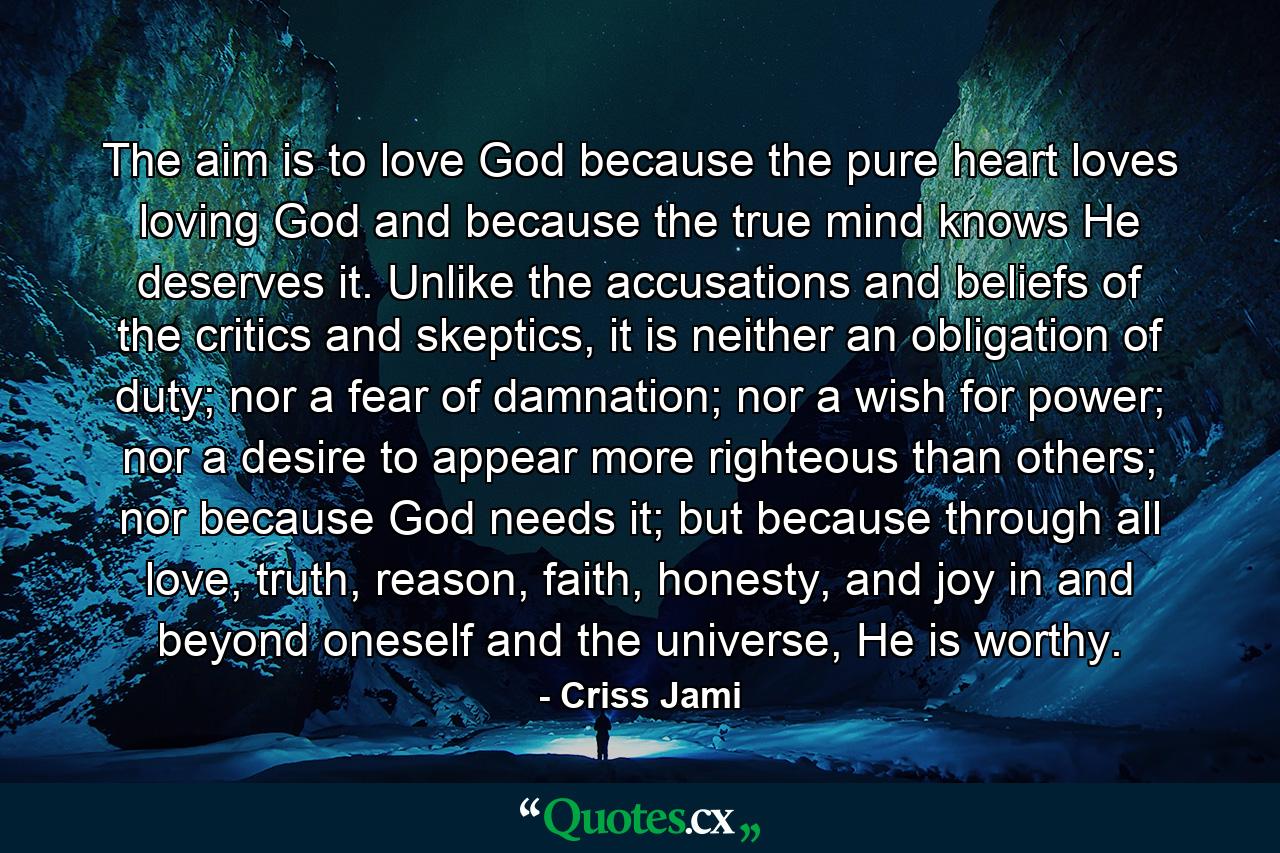 The aim is to love God because the pure heart loves loving God and because the true mind knows He deserves it. Unlike the accusations and beliefs of the critics and skeptics, it is neither an obligation of duty; nor a fear of damnation; nor a wish for power; nor a desire to appear more righteous than others; nor because God needs it; but because through all love, truth, reason, faith, honesty, and joy in and beyond oneself and the universe, He is worthy. - Quote by Criss Jami