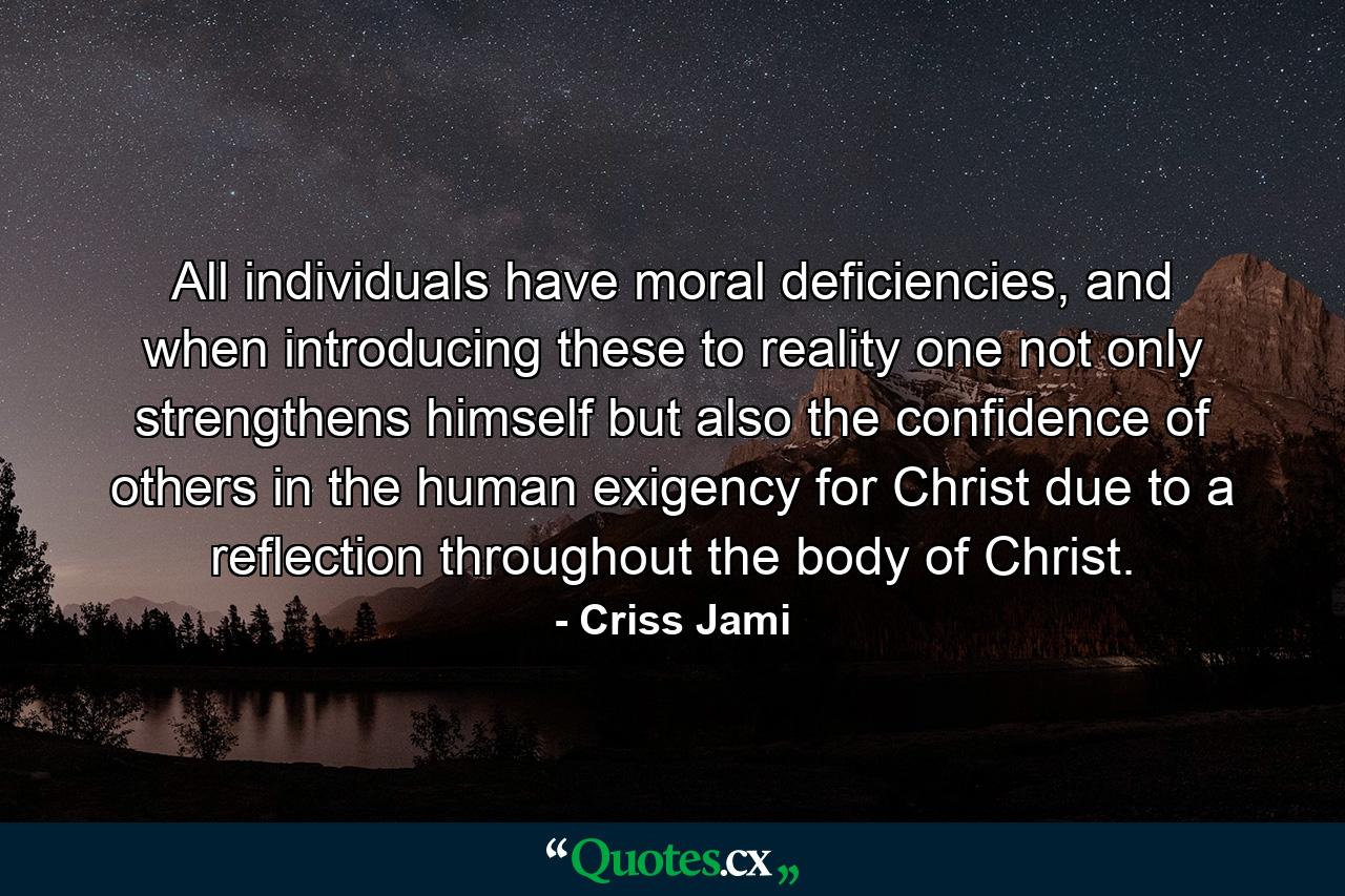 All individuals have moral deficiencies, and when introducing these to reality one not only strengthens himself but also the confidence of others in the human exigency for Christ due to a reflection throughout the body of Christ. - Quote by Criss Jami