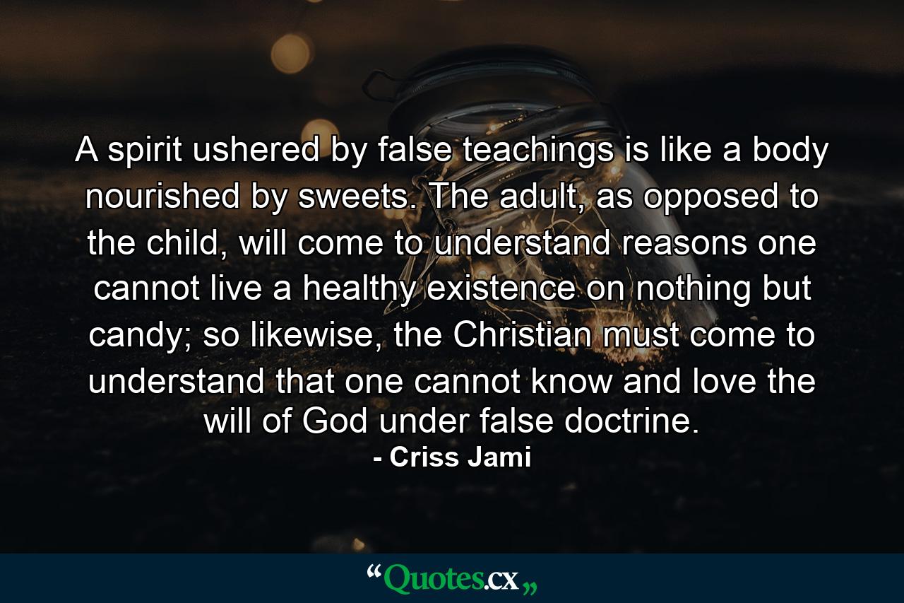 A spirit ushered by false teachings is like a body nourished by sweets. The adult, as opposed to the child, will come to understand reasons one cannot live a healthy existence on nothing but candy; so likewise, the Christian must come to understand that one cannot know and love the will of God under false doctrine. - Quote by Criss Jami