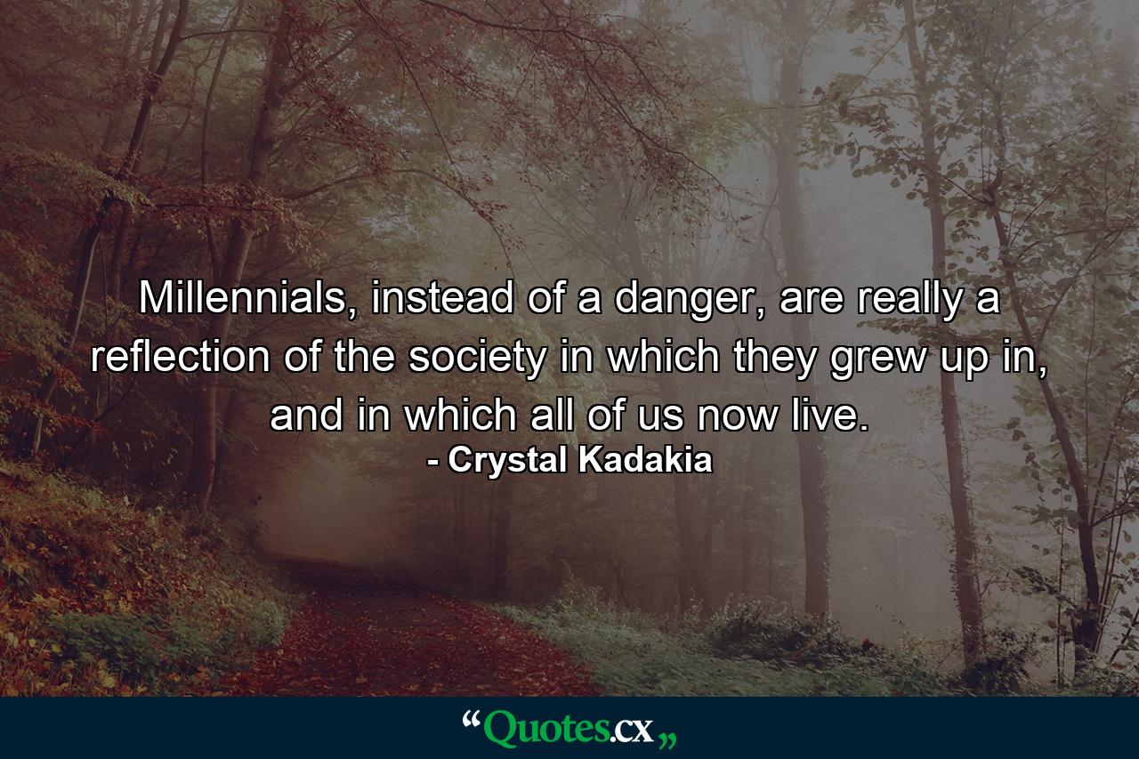 Millennials, instead of a danger, are really a reflection of the society in which they grew up in, and in which all of us now live. - Quote by Crystal Kadakia