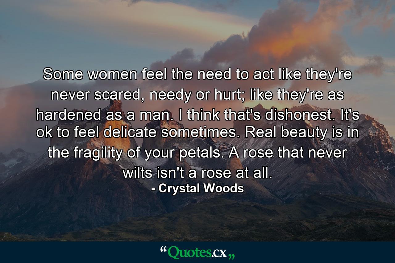 Some women feel the need to act like they're never scared, needy or hurt; like they're as hardened as a man. I think that's dishonest. It's ok to feel delicate sometimes. Real beauty is in the fragility of your petals. A rose that never wilts isn't a rose at all. - Quote by Crystal Woods