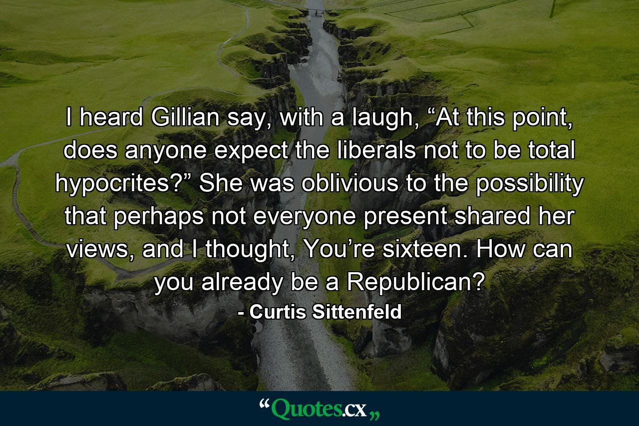 I heard Gillian say, with a laugh, “At this point, does anyone expect the liberals not to be total hypocrites?” She was oblivious to the possibility that perhaps not everyone present shared her views, and I thought, You’re sixteen. How can you already be a Republican? - Quote by Curtis Sittenfeld