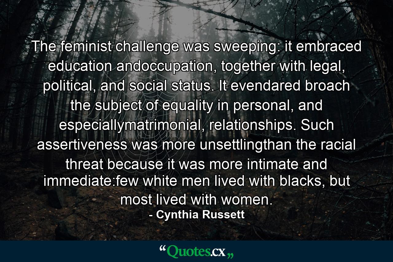 The feminist challenge was sweeping: it embraced education andoccupation, together with legal, political, and social status. It evendared broach the subject of equality in personal, and especiallymatrimonial, relationships. Such assertiveness was more unsettlingthan the racial threat because it was more intimate and immediate:few white men lived with blacks, but most lived with women. - Quote by Cynthia Russett