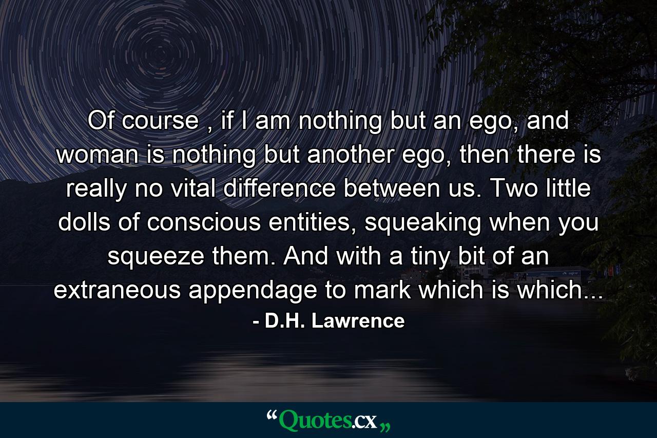 Of course , if I am nothing but an ego, and woman is nothing but another ego, then there is really no vital difference between us. Two little dolls of conscious entities, squeaking when you squeeze them. And with a tiny bit of an extraneous appendage to mark which is which... - Quote by D.H. Lawrence