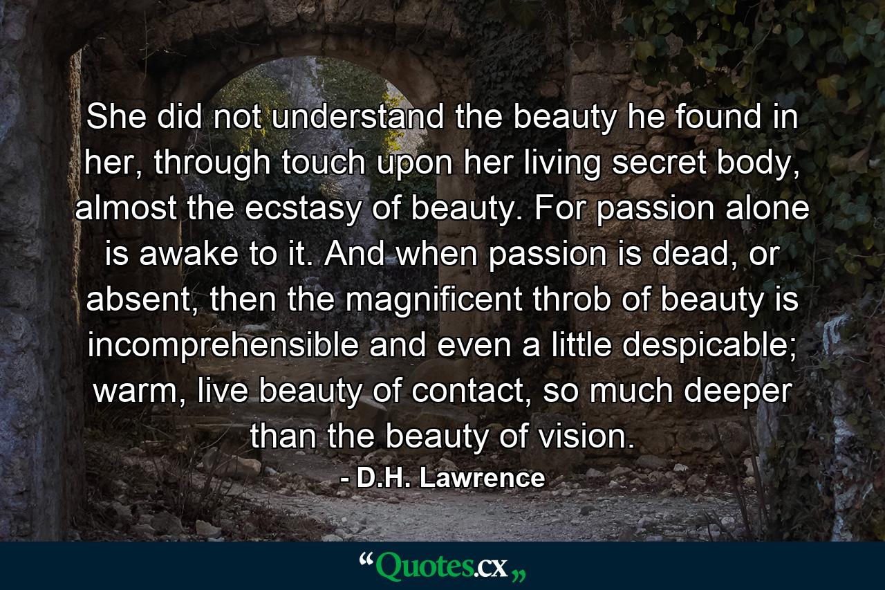 She did not understand the beauty he found in her, through touch upon her living secret body, almost the ecstasy of beauty. For passion alone is awake to it. And when passion is dead, or absent, then the magnificent throb of beauty is incomprehensible and even a little despicable; warm, live beauty of contact, so much deeper than the beauty of vision. - Quote by D.H. Lawrence